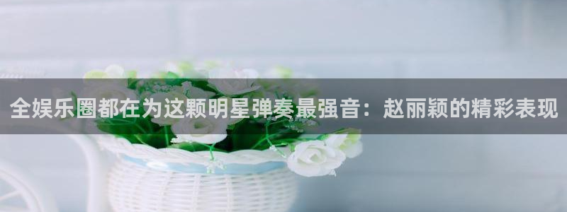 辉达开户地址：全娱乐圈都在为这颗明星弹奏最强音：赵丽颖的精彩表现