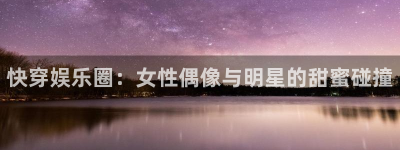 辉达娱乐.ccmpc登录：快穿娱乐圈：女性偶像与明星的甜蜜碰撞
